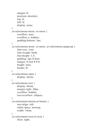 margin: 0;
position: absolute;
top: 0;
left: 0;
display: none;
}
.ui-selectmenu-menu .ui-menu {
overflow: auto;
overflow-x: hidden;
padding-bottom: 1px;
}
.ui-selectmenu-menu .ui-menu .ui-selectmenu-optgroup {
font-size: 1em;
font-weight: bold;
line-height: 1.5;
padding: 2px 0.4em;
margin: 0.5em 0 0 0;
height: auto;
border: 0;
}
.ui-selectmenu-open {
display: block;
}
.ui-selectmenu-text {
display: block;
margin-right: 20px;
overflow: hidden;
text-overflow: ellipsis;
}
.ui-selectmenu-button.ui-button {
text-align: left;
white-space: nowrap;
width: 14em;
}
.ui-selectmenu-icon.ui-icon {
float: right;
 