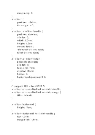 margin-top: 0;
}
.ui-slider {
position: relative;
text-align: left;
}
.ui-slider .ui-slider-handle {
position: absolute;
z-index: 2;
width: 1.2em;
height: 1.2em;
cursor: default;
-ms-touch-action: none;
touch-action: none;
}
.ui-slider .ui-slider-range {
position: absolute;
z-index: 1;
font-size: .7em;
display: block;
border: 0;
background-position: 0 0;
}
/* support: IE8 - See #6727 */
.ui-slider.ui-state-disabled .ui-slider-handle,
.ui-slider.ui-state-disabled .ui-slider-range {
filter: inherit;
}
.ui-slider-horizontal {
height: .8em;
}
.ui-slider-horizontal .ui-slider-handle {
top: -.3em;
margin-left: -.6em;
 