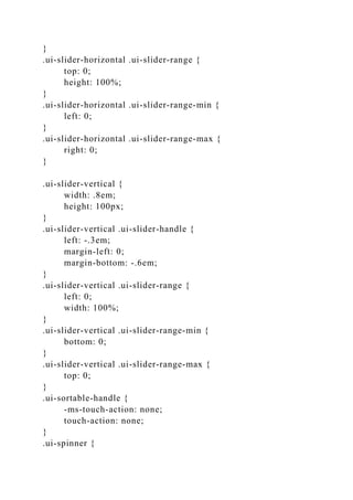}
.ui-slider-horizontal .ui-slider-range {
top: 0;
height: 100%;
}
.ui-slider-horizontal .ui-slider-range-min {
left: 0;
}
.ui-slider-horizontal .ui-slider-range-max {
right: 0;
}
.ui-slider-vertical {
width: .8em;
height: 100px;
}
.ui-slider-vertical .ui-slider-handle {
left: -.3em;
margin-left: 0;
margin-bottom: -.6em;
}
.ui-slider-vertical .ui-slider-range {
left: 0;
width: 100%;
}
.ui-slider-vertical .ui-slider-range-min {
bottom: 0;
}
.ui-slider-vertical .ui-slider-range-max {
top: 0;
}
.ui-sortable-handle {
-ms-touch-action: none;
touch-action: none;
}
.ui-spinner {
 