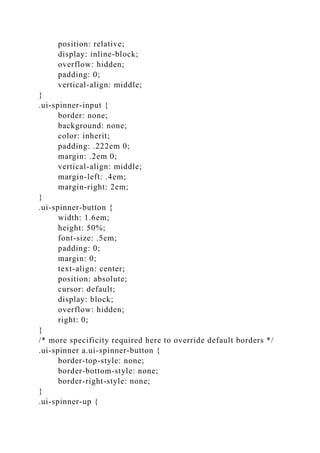 position: relative;
display: inline-block;
overflow: hidden;
padding: 0;
vertical-align: middle;
}
.ui-spinner-input {
border: none;
background: none;
color: inherit;
padding: .222em 0;
margin: .2em 0;
vertical-align: middle;
margin-left: .4em;
margin-right: 2em;
}
.ui-spinner-button {
width: 1.6em;
height: 50%;
font-size: .5em;
padding: 0;
margin: 0;
text-align: center;
position: absolute;
cursor: default;
display: block;
overflow: hidden;
right: 0;
}
/* more specificity required here to override default borders */
.ui-spinner a.ui-spinner-button {
border-top-style: none;
border-bottom-style: none;
border-right-style: none;
}
.ui-spinner-up {
 