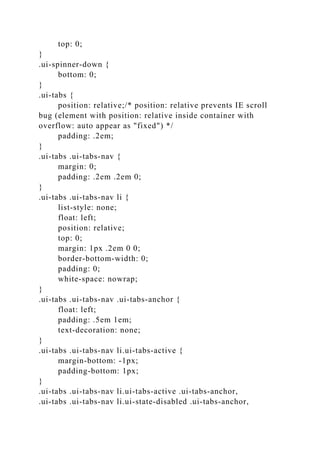 top: 0;
}
.ui-spinner-down {
bottom: 0;
}
.ui-tabs {
position: relative;/* position: relative prevents IE scroll
bug (element with position: relative inside container with
overflow: auto appear as "fixed") */
padding: .2em;
}
.ui-tabs .ui-tabs-nav {
margin: 0;
padding: .2em .2em 0;
}
.ui-tabs .ui-tabs-nav li {
list-style: none;
float: left;
position: relative;
top: 0;
margin: 1px .2em 0 0;
border-bottom-width: 0;
padding: 0;
white-space: nowrap;
}
.ui-tabs .ui-tabs-nav .ui-tabs-anchor {
float: left;
padding: .5em 1em;
text-decoration: none;
}
.ui-tabs .ui-tabs-nav li.ui-tabs-active {
margin-bottom: -1px;
padding-bottom: 1px;
}
.ui-tabs .ui-tabs-nav li.ui-tabs-active .ui-tabs-anchor,
.ui-tabs .ui-tabs-nav li.ui-state-disabled .ui-tabs-anchor,
 