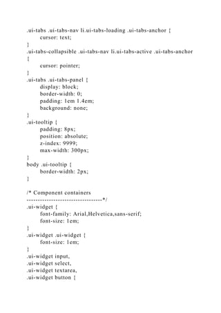 .ui-tabs .ui-tabs-nav li.ui-tabs-loading .ui-tabs-anchor {
cursor: text;
}
.ui-tabs-collapsible .ui-tabs-nav li.ui-tabs-active .ui-tabs-anchor
{
cursor: pointer;
}
.ui-tabs .ui-tabs-panel {
display: block;
border-width: 0;
padding: 1em 1.4em;
background: none;
}
.ui-tooltip {
padding: 8px;
position: absolute;
z-index: 9999;
max-width: 300px;
}
body .ui-tooltip {
border-width: 2px;
}
/* Component containers
----------------------------------*/
.ui-widget {
font-family: Arial,Helvetica,sans-serif;
font-size: 1em;
}
.ui-widget .ui-widget {
font-size: 1em;
}
.ui-widget input,
.ui-widget select,
.ui-widget textarea,
.ui-widget button {
 