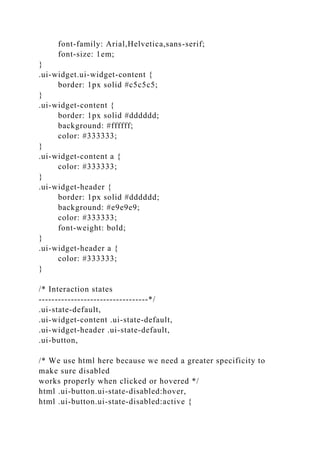 font-family: Arial,Helvetica,sans-serif;
font-size: 1em;
}
.ui-widget.ui-widget-content {
border: 1px solid #c5c5c5;
}
.ui-widget-content {
border: 1px solid #dddddd;
background: #ffffff;
color: #333333;
}
.ui-widget-content a {
color: #333333;
}
.ui-widget-header {
border: 1px solid #dddddd;
background: #e9e9e9;
color: #333333;
font-weight: bold;
}
.ui-widget-header a {
color: #333333;
}
/* Interaction states
----------------------------------*/
.ui-state-default,
.ui-widget-content .ui-state-default,
.ui-widget-header .ui-state-default,
.ui-button,
/* We use html here because we need a greater specificity to
make sure disabled
works properly when clicked or hovered */
html .ui-button.ui-state-disabled:hover,
html .ui-button.ui-state-disabled:active {
 