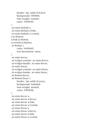 border: 1px solid #c5c5c5;
background: #f6f6f6;
font-weight: normal;
color: #454545;
}
.ui-state-default a,
.ui-state-default a:link,
.ui-state-default a:visited,
a.ui-button,
a:link.ui-button,
a:visited.ui-button,
.ui-button {
color: #454545;
text-decoration: none;
}
.ui-state-hover,
.ui-widget-content .ui-state-hover,
.ui-widget-header .ui-state-hover,
.ui-state-focus,
.ui-widget-content .ui-state-focus,
.ui-widget-header .ui-state-focus,
.ui-button:hover,
.ui-button:focus {
border: 1px solid #cccccc;
background: #ededed;
font-weight: normal;
color: #2b2b2b;
}
.ui-state-hover a,
.ui-state-hover a:hover,
.ui-state-hover a:link,
.ui-state-hover a:visited,
.ui-state-focus a,
.ui-state-focus a:hover,
.ui-state-focus a:link,
.ui-state-focus a:visited,
 