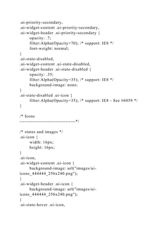 .ui-priority-secondary,
.ui-widget-content .ui-priority-secondary,
.ui-widget-header .ui-priority-secondary {
opacity: .7;
filter:Alpha(Opacity=70); /* support: IE8 */
font-weight: normal;
}
.ui-state-disabled,
.ui-widget-content .ui-state-disabled,
.ui-widget-header .ui-state-disabled {
opacity: .35;
filter:Alpha(Opacity=35); /* support: IE8 */
background-image: none;
}
.ui-state-disabled .ui-icon {
filter:Alpha(Opacity=35); /* support: IE8 - See #6059 */
}
/* Icons
----------------------------------*/
/* states and images */
.ui-icon {
width: 16px;
height: 16px;
}
.ui-icon,
.ui-widget-content .ui-icon {
background-image: url("images/ui-
icons_444444_256x240.png");
}
.ui-widget-header .ui-icon {
background-image: url("images/ui-
icons_444444_256x240.png");
}
.ui-state-hover .ui-icon,
 