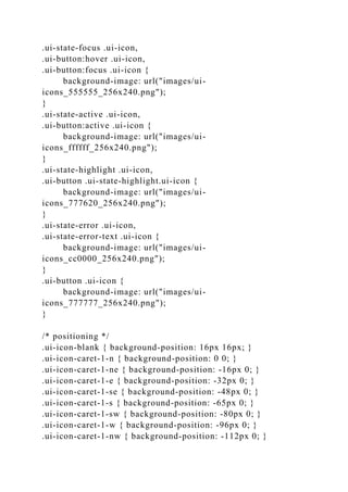 .ui-state-focus .ui-icon,
.ui-button:hover .ui-icon,
.ui-button:focus .ui-icon {
background-image: url("images/ui-
icons_555555_256x240.png");
}
.ui-state-active .ui-icon,
.ui-button:active .ui-icon {
background-image: url("images/ui-
icons_ffffff_256x240.png");
}
.ui-state-highlight .ui-icon,
.ui-button .ui-state-highlight.ui-icon {
background-image: url("images/ui-
icons_777620_256x240.png");
}
.ui-state-error .ui-icon,
.ui-state-error-text .ui-icon {
background-image: url("images/ui-
icons_cc0000_256x240.png");
}
.ui-button .ui-icon {
background-image: url("images/ui-
icons_777777_256x240.png");
}
/* positioning */
.ui-icon-blank { background-position: 16px 16px; }
.ui-icon-caret-1-n { background-position: 0 0; }
.ui-icon-caret-1-ne { background-position: -16px 0; }
.ui-icon-caret-1-e { background-position: -32px 0; }
.ui-icon-caret-1-se { background-position: -48px 0; }
.ui-icon-caret-1-s { background-position: -65px 0; }
.ui-icon-caret-1-sw { background-position: -80px 0; }
.ui-icon-caret-1-w { background-position: -96px 0; }
.ui-icon-caret-1-nw { background-position: -112px 0; }
 