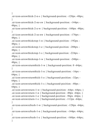 }
.ui-icon-arrowthick-2-n-s { background-position: -128px -48px;
}
.ui-icon-arrowthick-2-ne-sw { background-position: -144px -
48px; }
.ui-icon-arrowthick-2-e-w { background-position: -160px -48px;
}
.ui-icon-arrowthick-2-se-nw { background-position: -176px -
48px; }
.ui-icon-arrowthickstop-1-n { background-position: -192px -
48px; }
.ui-icon-arrowthickstop-1-e { background-position: -208px -
48px; }
.ui-icon-arrowthickstop-1-s { background-position: -224px -
48px; }
.ui-icon-arrowthickstop-1-w { background-position: -240px -
48px; }
.ui-icon-arrowreturnthick-1-w { background-position: 0 -64px;
}
.ui-icon-arrowreturnthick-1-n { background-position: -16px -
64px; }
.ui-icon-arrowreturnthick-1-e { background-position: -32px -
64px; }
.ui-icon-arrowreturnthick-1-s { background-position: -48px -
64px; }
.ui-icon-arrowreturn-1-w { background-position: -64px -64px; }
.ui-icon-arrowreturn-1-n { background-position: -80px -64px; }
.ui-icon-arrowreturn-1-e { background-position: -96px -64px; }
.ui-icon-arrowreturn-1-s { background-position: -112px -64px;
}
.ui-icon-arrowrefresh-1-w { background-position: -128px -64px;
}
.ui-icon-arrowrefresh-1-n { background-position: -144px -64px;
}
.ui-icon-arrowrefresh-1-e { background-position: -160px -64px;
}
 