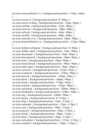 .ui-icon-arrowrefresh-1-s { background-position: -176px -64px;
}
.ui-icon-arrow-4 { background-position: 0 -80px; }
.ui-icon-arrow-4-diag { background-position: -16px -80px; }
.ui-icon-extlink { background-position: -32px -80px; }
.ui-icon-newwin { background-position: -48px -80px; }
.ui-icon-refresh { background-position: -64px -80px; }
.ui-icon-shuffle { background-position: -80px -80px; }
.ui-icon-transfer-e-w { background-position: -96px -80px; }
.ui-icon-transferthick-e-w { background-position: -112px -80px;
}
.ui-icon-folder-collapsed { background-position: 0 -96px; }
.ui-icon-folder-open { background-position: -16px -96px; }
.ui-icon-document { background-position: -32px -96px; }
.ui-icon-document-b { background-position: -48px -96px; }
.ui-icon-note { background-position: -64px -96px; }
.ui-icon-mail-closed { background-position: -80px -96px; }
.ui-icon-mail-open { background-position: -96px -96px; }
.ui-icon-suitcase { background-position: -112px -96px; }
.ui-icon-comment { background-position: -128px -96px; }
.ui-icon-person { background-position: -144px -96px; }
.ui-icon-print { background-position: -160px -96px; }
.ui-icon-trash { background-position: -176px -96px; }
.ui-icon-locked { background-position: -192px -96px; }
.ui-icon-unlocked { background-position: -208px -96px; }
.ui-icon-bookmark { background-position: -224px -96px; }
.ui-icon-tag { background-position: -240px -96px; }
.ui-icon-home { background-position: 0 -112px; }
.ui-icon-flag { background-position: -16px -112px; }
.ui-icon-calendar { background-position: -32px -112px; }
.ui-icon-cart { background-position: -48px -112px; }
.ui-icon-pencil { background-position: -64px -112px; }
.ui-icon-clock { background-position: -80px -112px; }
.ui-icon-disk { background-position: -96px -112px; }
.ui-icon-calculator { background-position: -112px -112px; }
.ui-icon-zoomin { background-position: -128px -112px; }
 