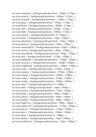 .ui-icon-zoomout { background-position: -144px -112px; }
.ui-icon-search { background-position: -160px -112px; }
.ui-icon-wrench { background-position: -176px -112px; }
.ui-icon-gear { background-position: -192px -112px; }
.ui-icon-heart { background-position: -208px -112px; }
.ui-icon-star { background-position: -224px -112px; }
.ui-icon-link { background-position: -240px -112px; }
.ui-icon-cancel { background-position: 0 -128px; }
.ui-icon-plus { background-position: -16px -128px; }
.ui-icon-plusthick { background-position: -32px -128px; }
.ui-icon-minus { background-position: -48px -128px; }
.ui-icon-minusthick { background-position: -64px -128px; }
.ui-icon-close { background-position: -80px -128px; }
.ui-icon-closethick { background-position: -96px -128px; }
.ui-icon-key { background-position: -112px -128px; }
.ui-icon-lightbulb { background-position: -128px -128px; }
.ui-icon-scissors { background-position: -144px -128px; }
.ui-icon-clipboard { background-position: -160px -128px; }
.ui-icon-copy { background-position: -176px -128px; }
.ui-icon-contact { background-position: -192px -128px; }
.ui-icon-image { background-position: -208px -128px; }
.ui-icon-video { background-position: -224px -128px; }
.ui-icon-script { background-position: -240px -128px; }
.ui-icon-alert { background-position: 0 -144px; }
.ui-icon-info { background-position: -16px -144px; }
.ui-icon-notice { background-position: -32px -144px; }
.ui-icon-help { background-position: -48px -144px; }
.ui-icon-check { background-position: -64px -144px; }
.ui-icon-bullet { background-position: -80px -144px; }
.ui-icon-radio-on { background-position: -96px -144px; }
.ui-icon-radio-off { background-position: -112px -144px; }
.ui-icon-pin-w { background-position: -128px -144px; }
.ui-icon-pin-s { background-position: -144px -144px; }
.ui-icon-play { background-position: 0 -160px; }
.ui-icon-pause { background-position: -16px -160px; }
.ui-icon-seek-next { background-position: -32px -160px; }
 