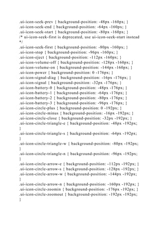 .ui-icon-seek-prev { background-position: -48px -160px; }
.ui-icon-seek-end { background-position: -64px -160px; }
.ui-icon-seek-start { background-position: -80px -160px; }
/* ui-icon-seek-first is deprecated, use ui-icon-seek-start instead
*/
.ui-icon-seek-first { background-position: -80px -160px; }
.ui-icon-stop { background-position: -96px -160px; }
.ui-icon-eject { background-position: -112px -160px; }
.ui-icon-volume-off { background-position: -128px -160px; }
.ui-icon-volume-on { background-position: -144px -160px; }
.ui-icon-power { background-position: 0 -176px; }
.ui-icon-signal-diag { background-position: -16px -176px; }
.ui-icon-signal { background-position: -32px -176px; }
.ui-icon-battery-0 { background-position: -48px -176px; }
.ui-icon-battery-1 { background-position: -64px -176px; }
.ui-icon-battery-2 { background-position: -80px -176px; }
.ui-icon-battery-3 { background-position: -96px -176px; }
.ui-icon-circle-plus { background-position: 0 -192px; }
.ui-icon-circle-minus { background-position: -16px -192px; }
.ui-icon-circle-close { background-position: -32px -192px; }
.ui-icon-circle-triangle-e { background-position: -48px -192px;
}
.ui-icon-circle-triangle-s { background-position: -64px -192px;
}
.ui-icon-circle-triangle-w { background-position: -80px -192px;
}
.ui-icon-circle-triangle-n { background-position: -96px -192px;
}
.ui-icon-circle-arrow-e { background-position: -112px -192px; }
.ui-icon-circle-arrow-s { background-position: -128px -192px; }
.ui-icon-circle-arrow-w { background-position: -144px -192px;
}
.ui-icon-circle-arrow-n { background-position: -160px -192px; }
.ui-icon-circle-zoomin { background-position: -176px -192px; }
.ui-icon-circle-zoomout { background-position: -192px -192px;
}
 