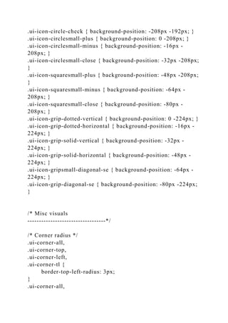 .ui-icon-circle-check { background-position: -208px -192px; }
.ui-icon-circlesmall-plus { background-position: 0 -208px; }
.ui-icon-circlesmall-minus { background-position: -16px -
208px; }
.ui-icon-circlesmall-close { background-position: -32px -208px;
}
.ui-icon-squaresmall-plus { background-position: -48px -208px;
}
.ui-icon-squaresmall-minus { background-position: -64px -
208px; }
.ui-icon-squaresmall-close { background-position: -80px -
208px; }
.ui-icon-grip-dotted-vertical { background-position: 0 -224px; }
.ui-icon-grip-dotted-horizontal { background-position: -16px -
224px; }
.ui-icon-grip-solid-vertical { background-position: -32px -
224px; }
.ui-icon-grip-solid-horizontal { background-position: -48px -
224px; }
.ui-icon-gripsmall-diagonal-se { background-position: -64px -
224px; }
.ui-icon-grip-diagonal-se { background-position: -80px -224px;
}
/* Misc visuals
----------------------------------*/
/* Corner radius */
.ui-corner-all,
.ui-corner-top,
.ui-corner-left,
.ui-corner-tl {
border-top-left-radius: 3px;
}
.ui-corner-all,
 