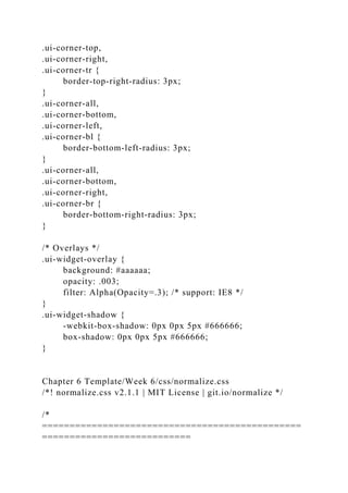 .ui-corner-top,
.ui-corner-right,
.ui-corner-tr {
border-top-right-radius: 3px;
}
.ui-corner-all,
.ui-corner-bottom,
.ui-corner-left,
.ui-corner-bl {
border-bottom-left-radius: 3px;
}
.ui-corner-all,
.ui-corner-bottom,
.ui-corner-right,
.ui-corner-br {
border-bottom-right-radius: 3px;
}
/* Overlays */
.ui-widget-overlay {
background: #aaaaaa;
opacity: .003;
filter: Alpha(Opacity=.3); /* support: IE8 */
}
.ui-widget-shadow {
-webkit-box-shadow: 0px 0px 5px #666666;
box-shadow: 0px 0px 5px #666666;
}
Chapter 6 Template/Week 6/css/normalize.css
/*! normalize.css v2.1.1 | MIT License | git.io/normalize */
/*
===============================================
===========================
 
