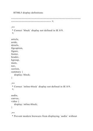 HTML5 display definitions
===============================================
=========================== */
/**
* Correct `block` display not defined in IE 8/9.
*/
article,
aside,
details,
figcaption,
figure,
footer,
header,
hgroup,
main,
nav,
section,
summary {
display: block;
}
/**
* Correct `inline-block` display not defined in IE 8/9.
*/
audio,
canvas,
video {
display: inline-block;
}
/**
* Prevent modern browsers from displaying `audio` without
 