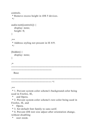 controls.
* Remove excess height in iOS 5 devices.
*/
audio:not([controls]) {
display: none;
height: 0;
}
/**
* Address styling not present in IE 8/9.
*/
[hidden] {
display: none;
}
/*
===============================================
===========================
Base
===============================================
=========================== */
/**
* 1. Prevent system color scheme's background color being
used in Firefox, IE,
* and Opera.
* 2. Prevent system color scheme's text color being used in
Firefox, IE, and
* Opera.
* 3. Set default font family to sans-serif.
* 4. Prevent iOS text size adjust after orientation change,
without disabling
* user zoom.
 