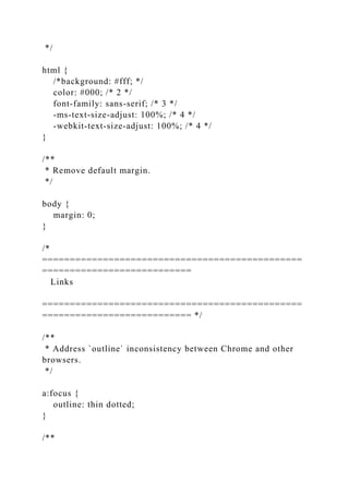 */
html {
/*background: #fff; */
color: #000; /* 2 */
font-family: sans-serif; /* 3 */
-ms-text-size-adjust: 100%; /* 4 */
-webkit-text-size-adjust: 100%; /* 4 */
}
/**
* Remove default margin.
*/
body {
margin: 0;
}
/*
===============================================
===========================
Links
===============================================
=========================== */
/**
* Address `outline` inconsistency between Chrome and other
browsers.
*/
a:focus {
outline: thin dotted;
}
/**
 