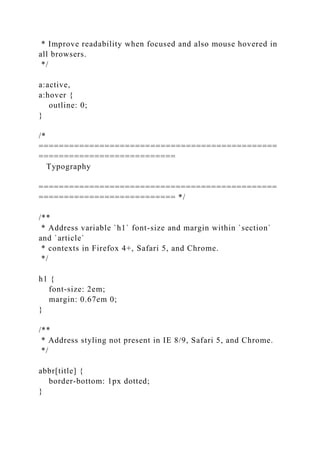* Improve readability when focused and also mouse hovered in
all browsers.
*/
a:active,
a:hover {
outline: 0;
}
/*
===============================================
===========================
Typography
===============================================
=========================== */
/**
* Address variable `h1` font-size and margin within `section`
and `article`
* contexts in Firefox 4+, Safari 5, and Chrome.
*/
h1 {
font-size: 2em;
margin: 0.67em 0;
}
/**
* Address styling not present in IE 8/9, Safari 5, and Chrome.
*/
abbr[title] {
border-bottom: 1px dotted;
}
 