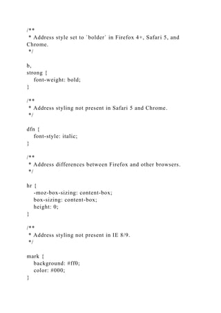 /**
* Address style set to `bolder` in Firefox 4+, Safari 5, and
Chrome.
*/
b,
strong {
font-weight: bold;
}
/**
* Address styling not present in Safari 5 and Chrome.
*/
dfn {
font-style: italic;
}
/**
* Address differences between Firefox and other browsers.
*/
hr {
-moz-box-sizing: content-box;
box-sizing: content-box;
height: 0;
}
/**
* Address styling not present in IE 8/9.
*/
mark {
background: #ff0;
color: #000;
}
 