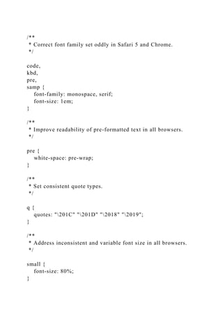 /**
* Correct font family set oddly in Safari 5 and Chrome.
*/
code,
kbd,
pre,
samp {
font-family: monospace, serif;
font-size: 1em;
}
/**
* Improve readability of pre-formatted text in all browsers.
*/
pre {
white-space: pre-wrap;
}
/**
* Set consistent quote types.
*/
q {
quotes: "201C" "201D" "2018" "2019";
}
/**
* Address inconsistent and variable font size in all browsers.
*/
small {
font-size: 80%;
}
 