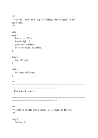 /**
* Prevent `sub` and `sup` affecting `line-height` in all
browsers.
*/
sub,
sup {
font-size: 75%;
line-height: 0;
position: relative;
vertical-align: baseline;
}
sup {
top: -0.5em;
}
sub {
bottom: -0.25em;
}
/*
===============================================
===========================
Embedded content
===============================================
=========================== */
/**
* Remove border when inside `a` element in IE 8/9.
*/
img {
border: 0;
 
