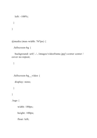 left: -100%;
}
}
@media (max-width: 767px) {
.fullscreen-bg {
background: url('../../images/videoframe.jpg') center center /
cover no-repeat;
}
.fullscreen-bg__video {
display: none;
}
}
.logo {
width: 180px;
height: 100px;
float: left;
 