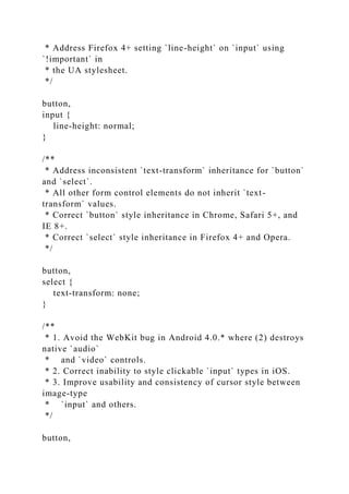 * Address Firefox 4+ setting `line-height` on `input` using
`!important` in
* the UA stylesheet.
*/
button,
input {
line-height: normal;
}
/**
* Address inconsistent `text-transform` inheritance for `button`
and `select`.
* All other form control elements do not inherit `text-
transform` values.
* Correct `button` style inheritance in Chrome, Safari 5+, and
IE 8+.
* Correct `select` style inheritance in Firefox 4+ and Opera.
*/
button,
select {
text-transform: none;
}
/**
* 1. Avoid the WebKit bug in Android 4.0.* where (2) destroys
native `audio`
* and `video` controls.
* 2. Correct inability to style clickable `input` types in iOS.
* 3. Improve usability and consistency of cursor style between
image-type
* `input` and others.
*/
button,
 