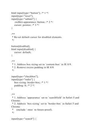 html input[type="button"], /* 1 */
input[type="reset"],
input[type="submit"] {
-webkit-appearance: button; /* 2 */
cursor: pointer; /* 3 */
}
/**
* Re-set default cursor for disabled elements.
*/
button[disabled],
html input[disabled] {
cursor: default;
}
/**
* 1. Address box sizing set to `content-box` in IE 8/9.
* 2. Remove excess padding in IE 8/9.
*/
input[type="checkbox"],
input[type="radio"] {
box-sizing: border-box; /* 1 */
padding: 0; /* 2 */
}
/**
* 1. Address `appearance` set to `searchfield` in Safari 5 and
Chrome.
* 2. Address `box-sizing` set to `border-box` in Safari 5 and
Chrome
* (include `-moz` to future-proof).
*/
input[type="search"] {
 