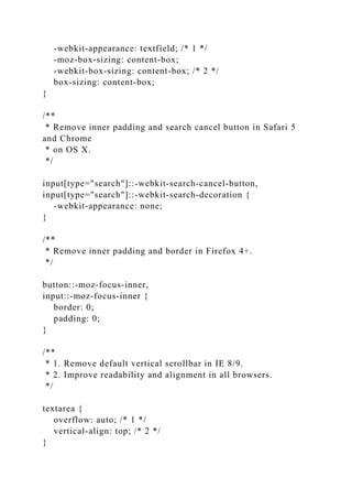 -webkit-appearance: textfield; /* 1 */
-moz-box-sizing: content-box;
-webkit-box-sizing: content-box; /* 2 */
box-sizing: content-box;
}
/**
* Remove inner padding and search cancel button in Safari 5
and Chrome
* on OS X.
*/
input[type="search"]::-webkit-search-cancel-button,
input[type="search"]::-webkit-search-decoration {
-webkit-appearance: none;
}
/**
* Remove inner padding and border in Firefox 4+.
*/
button::-moz-focus-inner,
input::-moz-focus-inner {
border: 0;
padding: 0;
}
/**
* 1. Remove default vertical scrollbar in IE 8/9.
* 2. Improve readability and alignment in all browsers.
*/
textarea {
overflow: auto; /* 1 */
vertical-align: top; /* 2 */
}
 