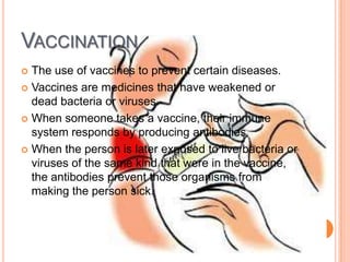 VACCINATION
 The use of vaccines to prevent certain diseases.
 Vaccines are medicines that have weakened or
  dead bacteria or viruses.
 When someone takes a vaccine, their immune
  system responds by producing antibodies
 When the person is later exposed to live bacteria or
  viruses of the same kind that were in the vaccine,
  the antibodies prevent those organisms from
  making the person sick.
 