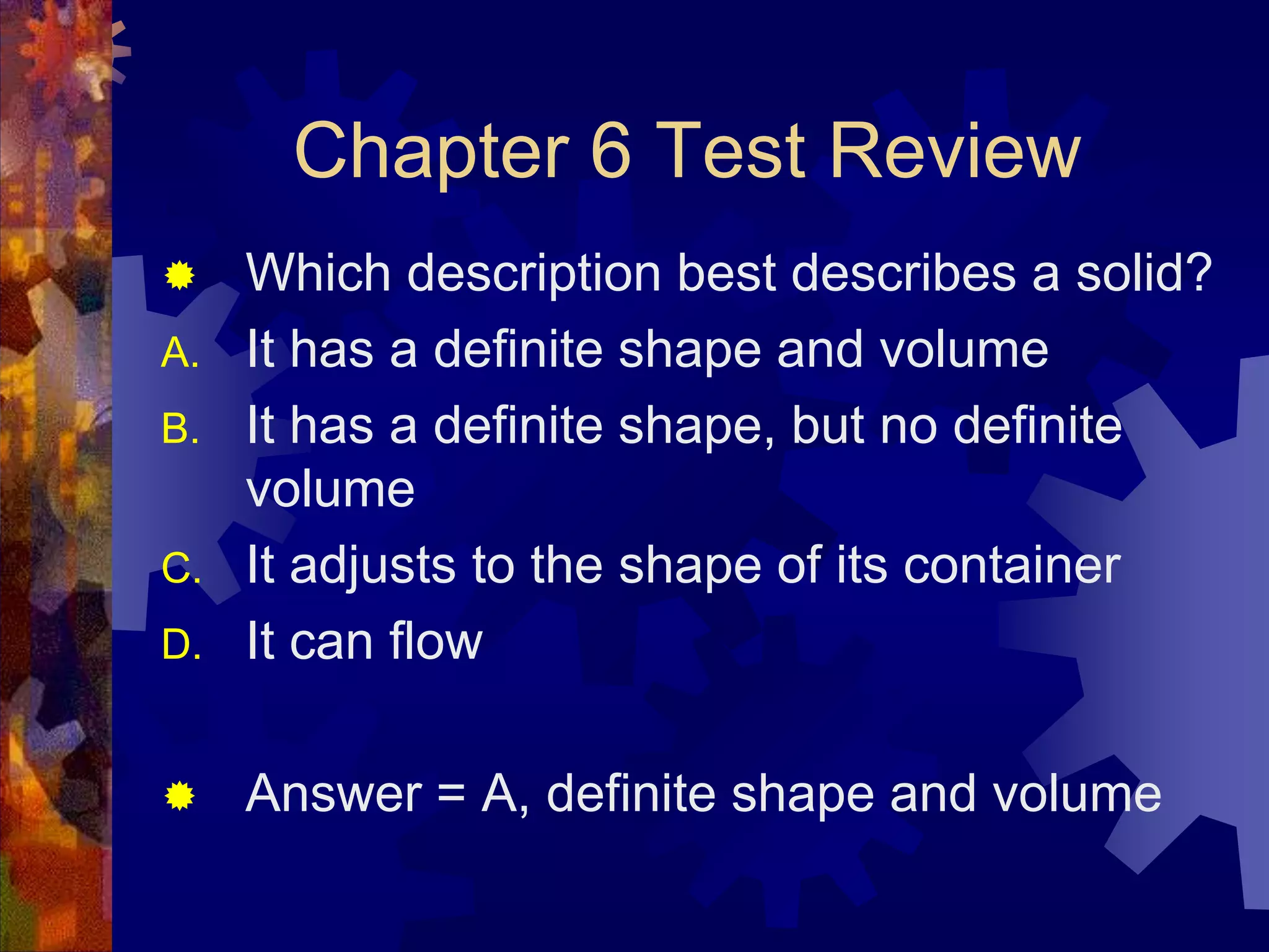 Chapter 6 Test Review


Which description best describes a solid?
A. It has a definite shape and volume
B. It has a definite shape, but no definite
volume
C. It adjusts to the shape of its container
D. It can flow


Answer = A, definite shape and volume

 