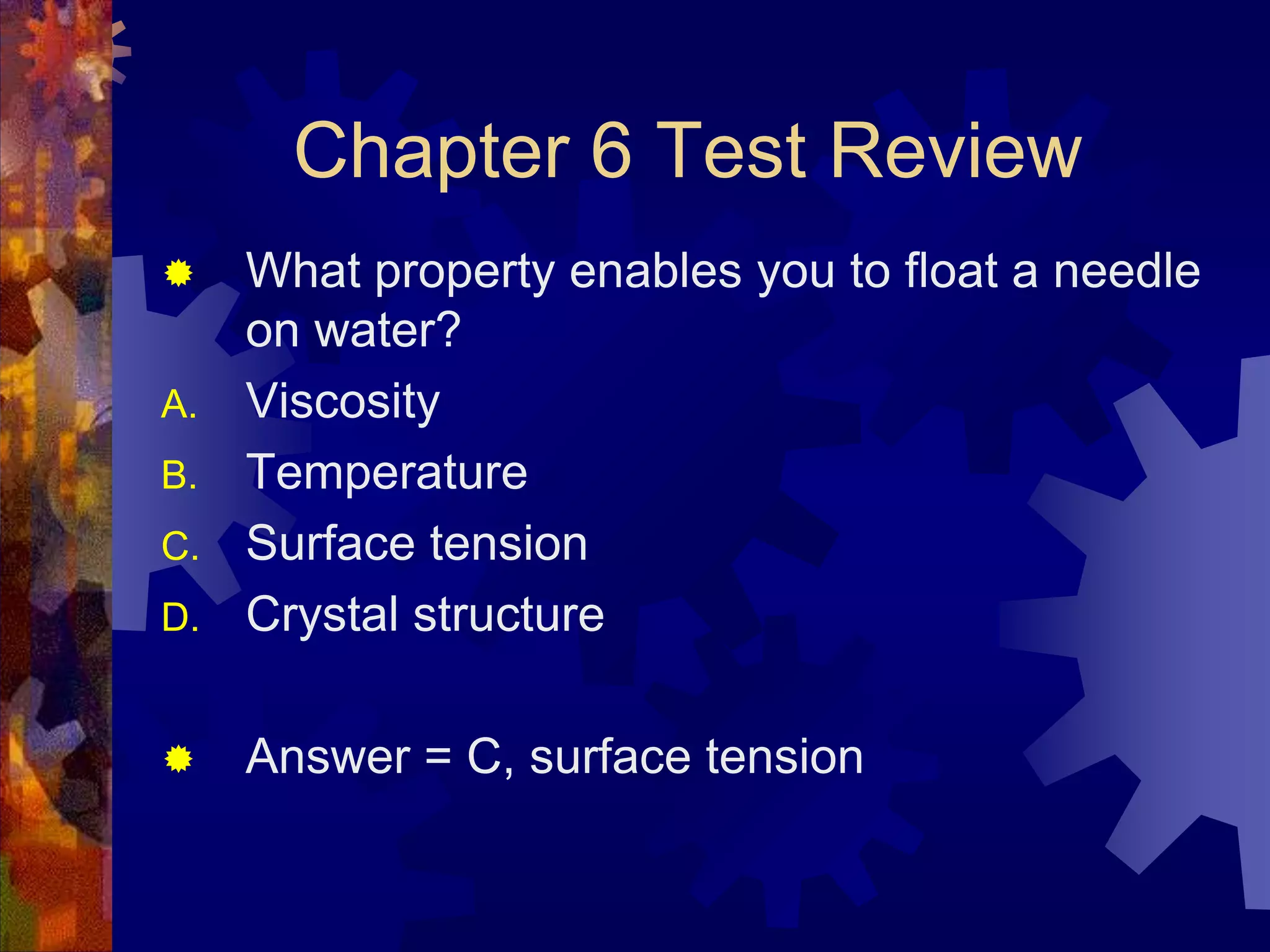 Chapter 6 Test Review


D.

What property enables you to float a needle
on water?
Viscosity
Temperature
Surface tension
Crystal structure



Answer = C, surface tension

A.
B.
C.

 