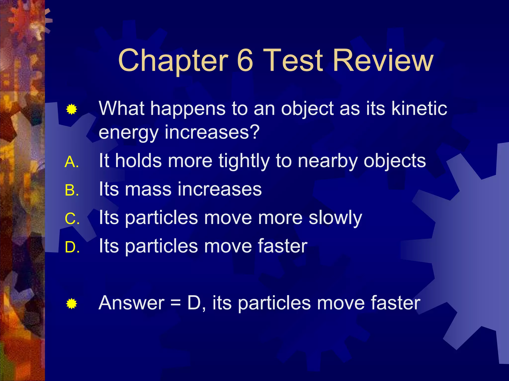 Chapter 6 Test Review


D.

What happens to an object as its kinetic
energy increases?
It holds more tightly to nearby objects
Its mass increases
Its particles move more slowly
Its particles move faster



Answer = D, its particles move faster

A.
B.
C.

 