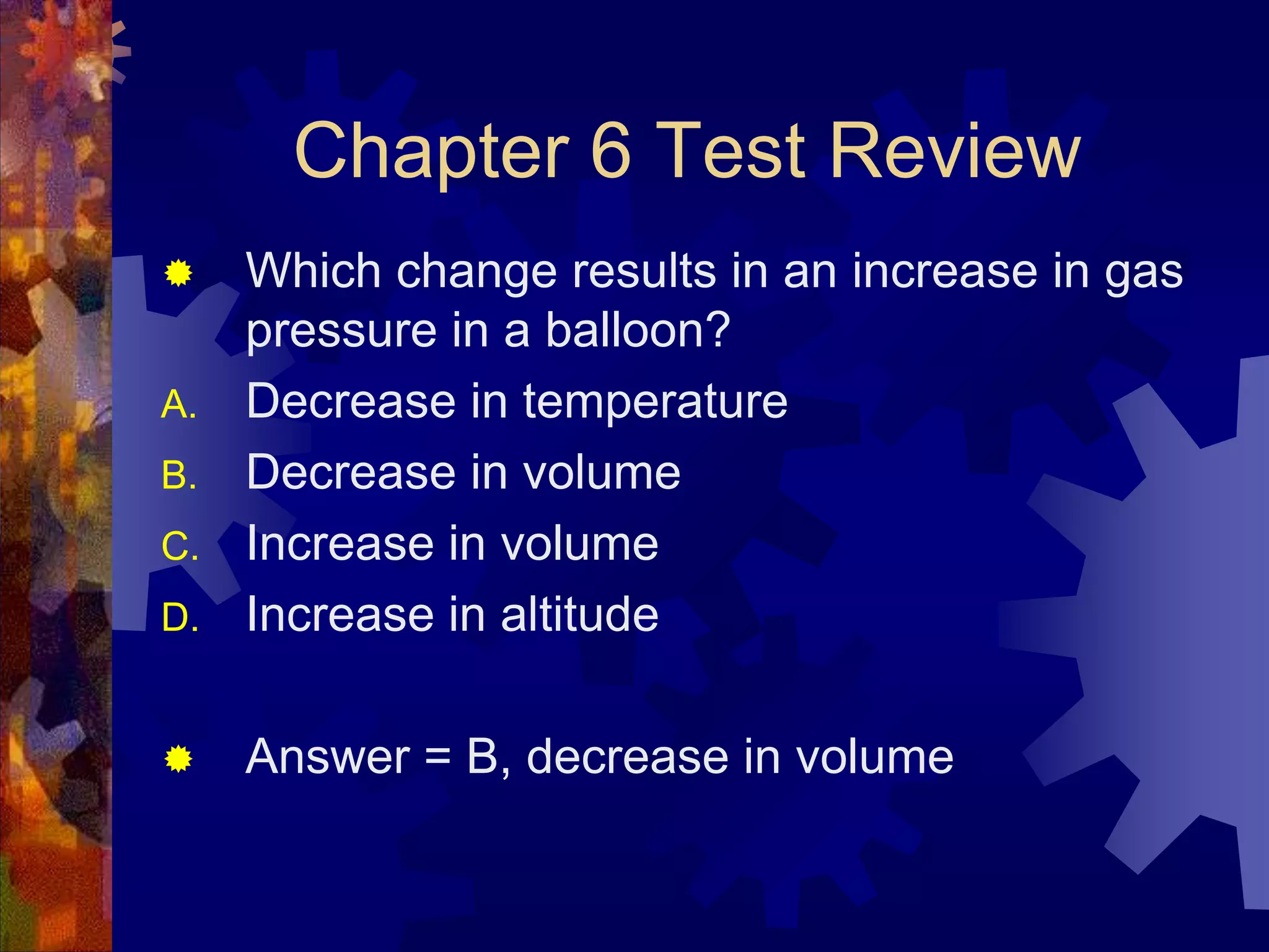 Chapter 6 Test Review


D.

Which change results in an increase in gas
pressure in a balloon?
Decrease in temperature
Decrease in volume
Increase in volume
Increase in altitude



Answer = B, decrease in volume

A.
B.
C.

 