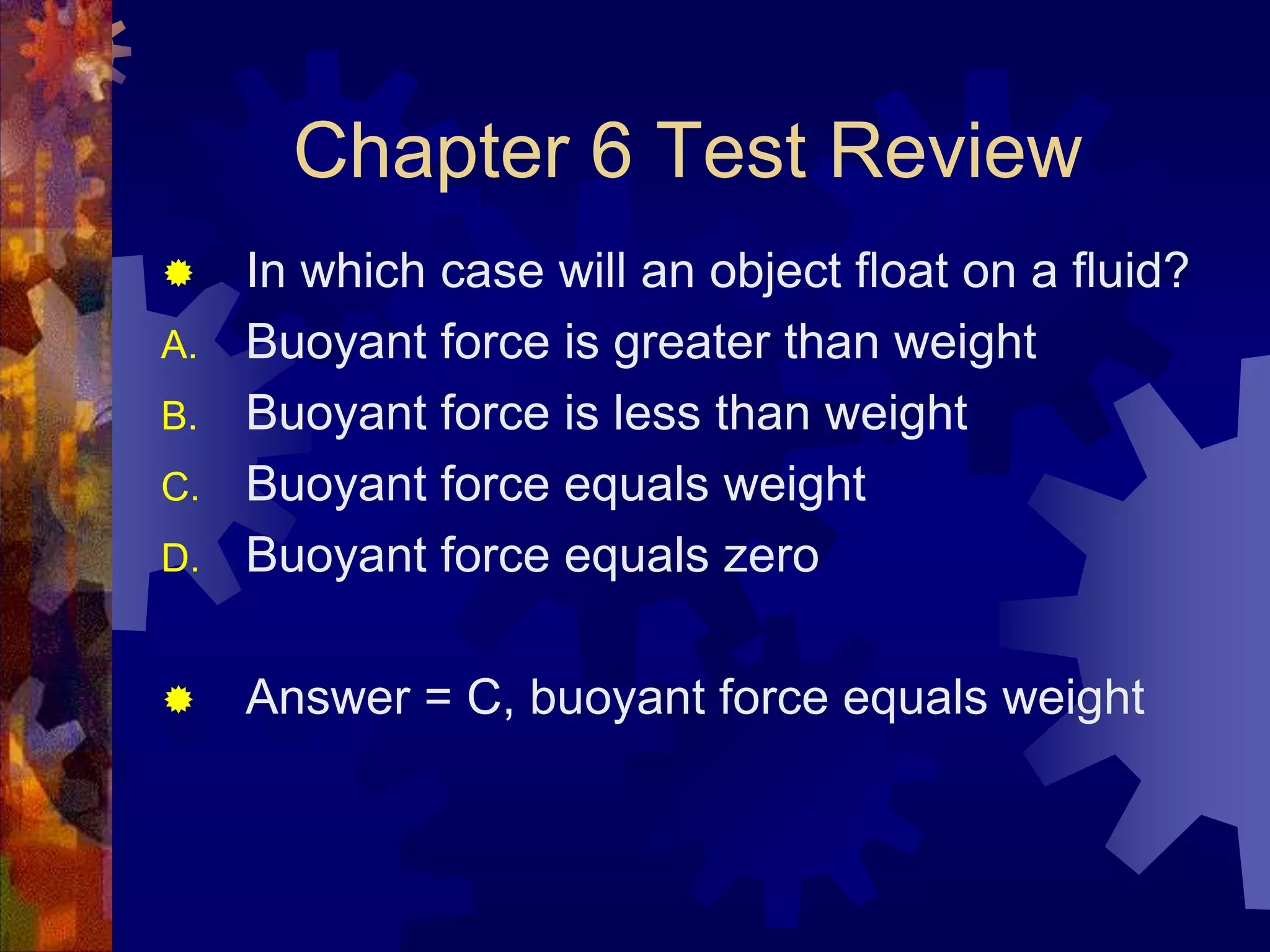 Chapter 6 Test Review


D.

In which case will an object float on a fluid?
Buoyant force is greater than weight
Buoyant force is less than weight
Buoyant force equals weight
Buoyant force equals zero



Answer = C, buoyant force equals weight

A.
B.
C.

 