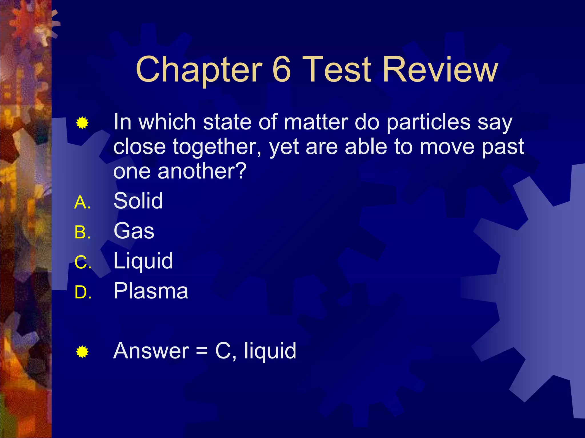 Chapter 6 Test Review


D.

In which state of matter do particles say
close together, yet are able to move past
one another?
Solid
Gas
Liquid
Plasma



Answer = C, liquid

A.
B.

C.

 