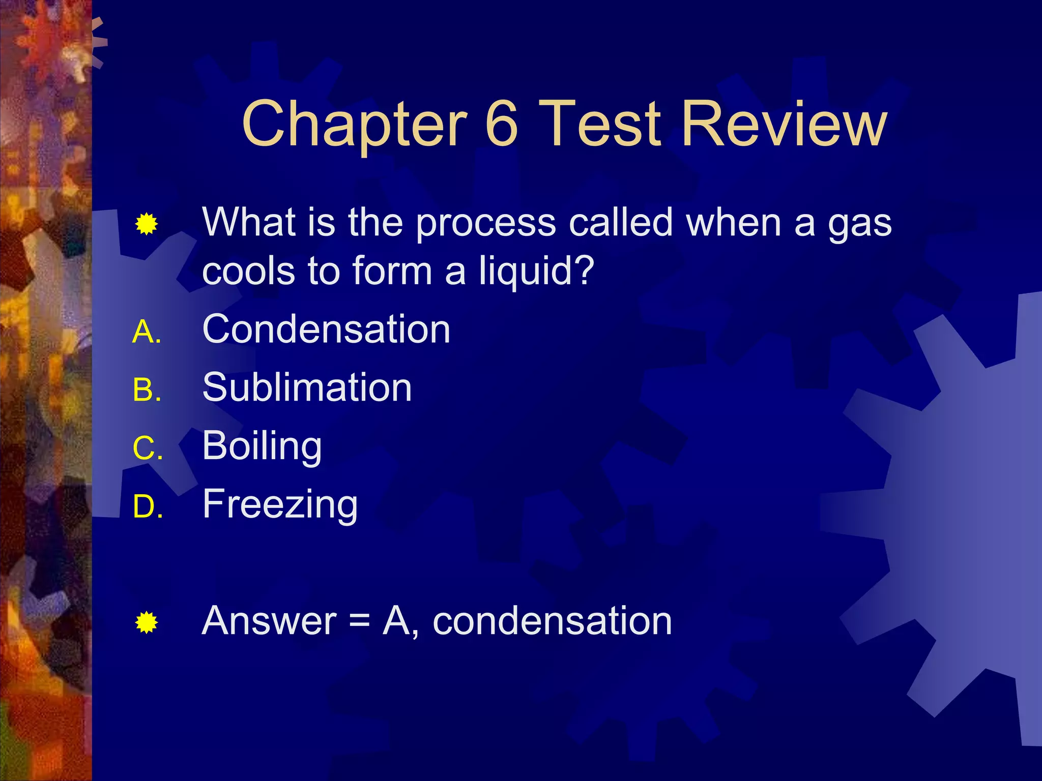 Chapter 6 Test Review


D.

What is the process called when a gas
cools to form a liquid?
Condensation
Sublimation
Boiling
Freezing



Answer = A, condensation

A.
B.
C.

 