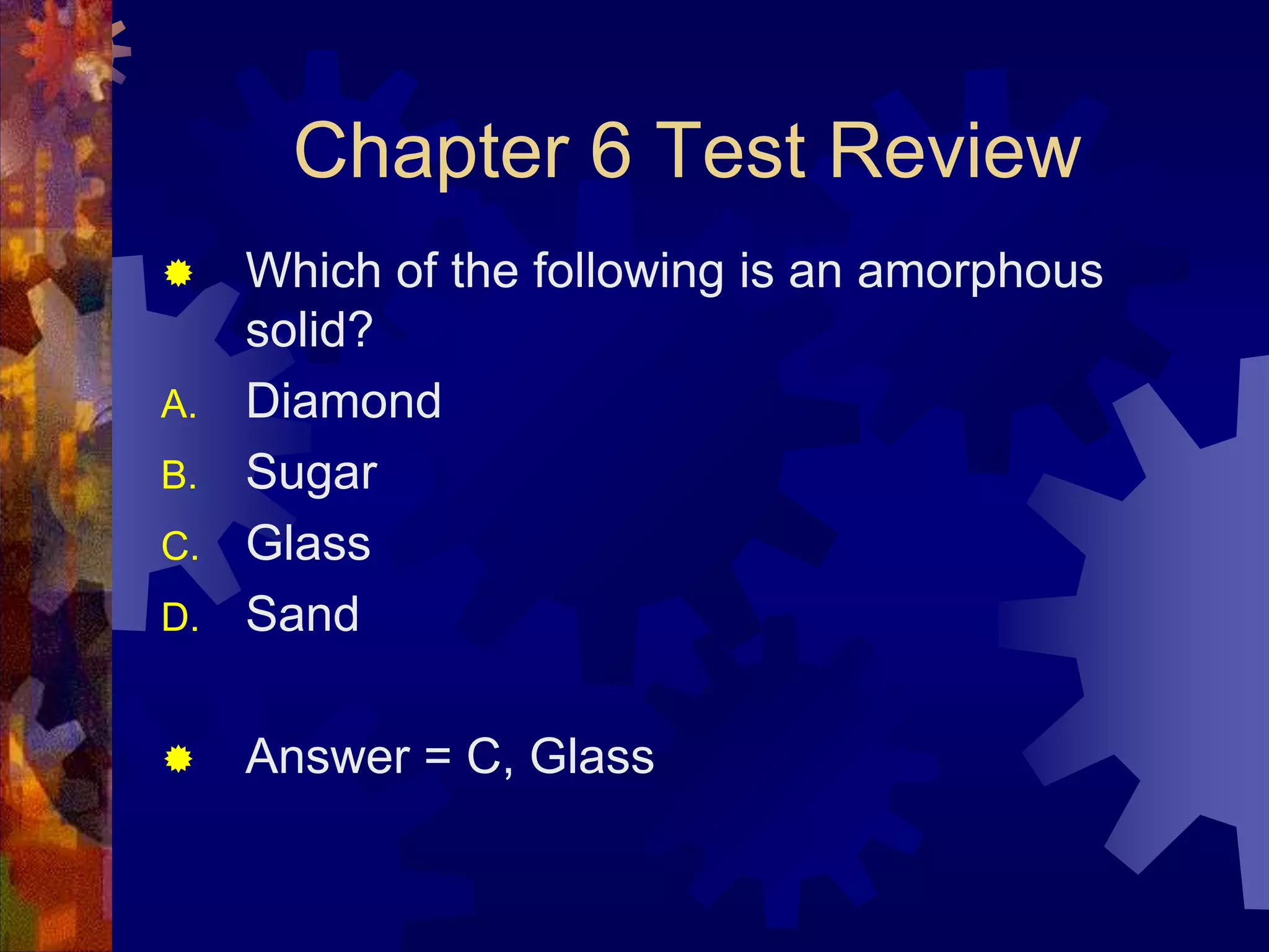 Chapter 6 Test Review


D.

Which of the following is an amorphous
solid?
Diamond
Sugar
Glass
Sand



Answer = C, Glass

A.
B.
C.

 