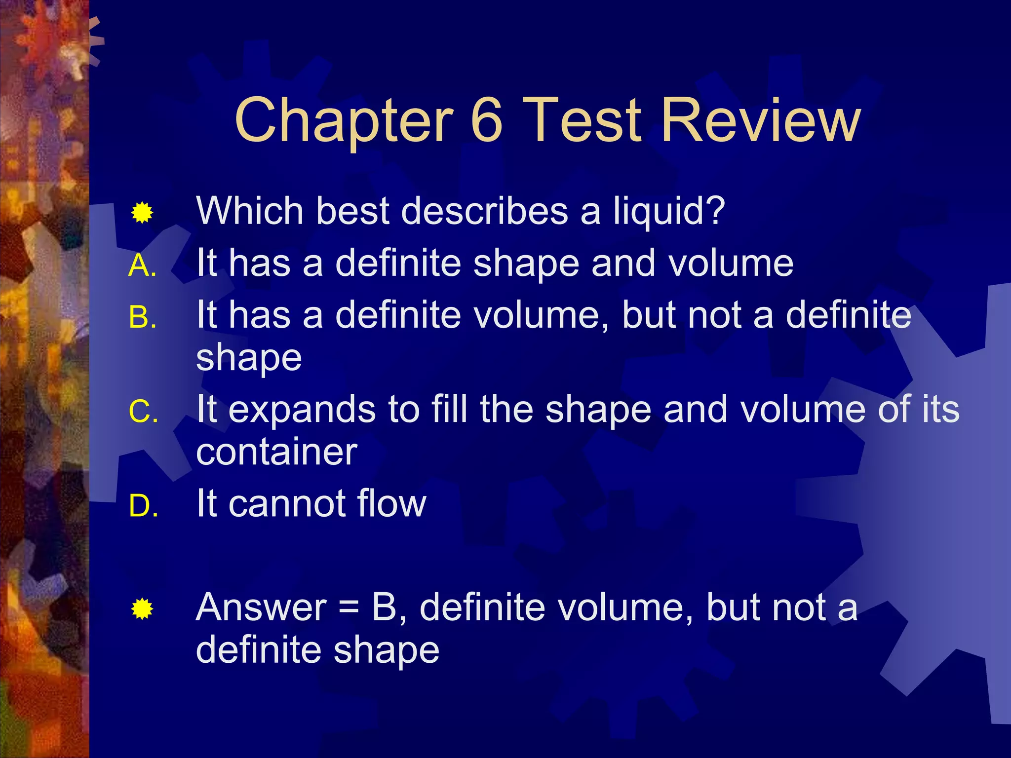 Chapter 6 Test Review


A.
B.
C.
D.



Which best describes a liquid?
It has a definite shape and volume
It has a definite volume, but not a definite
shape
It expands to fill the shape and volume of its
container
It cannot flow

Answer = B, definite volume, but not a
definite shape

 