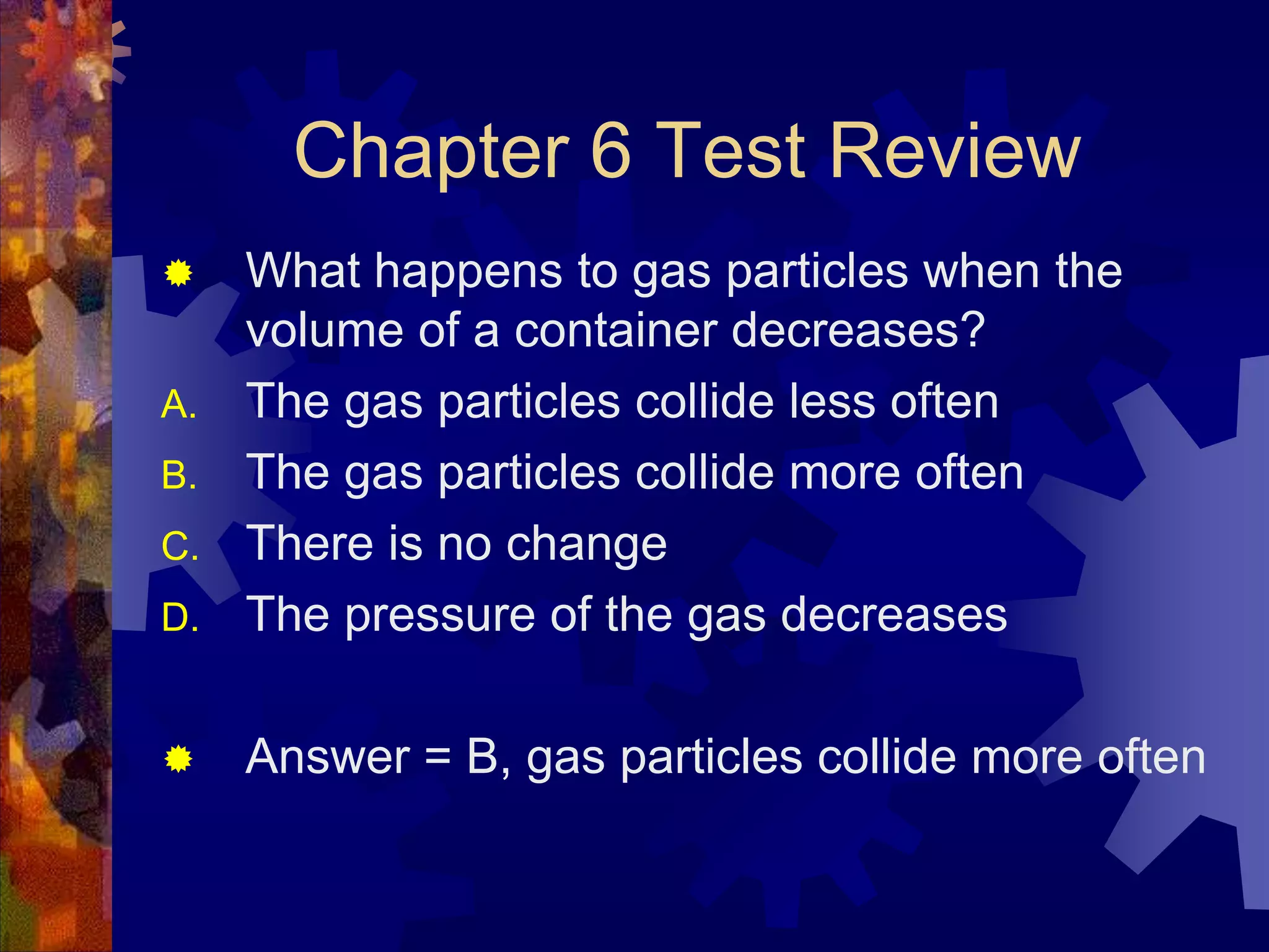 Chapter 6 Test Review


D.

What happens to gas particles when the
volume of a container decreases?
The gas particles collide less often
The gas particles collide more often
There is no change
The pressure of the gas decreases



Answer = B, gas particles collide more often

A.
B.
C.

 