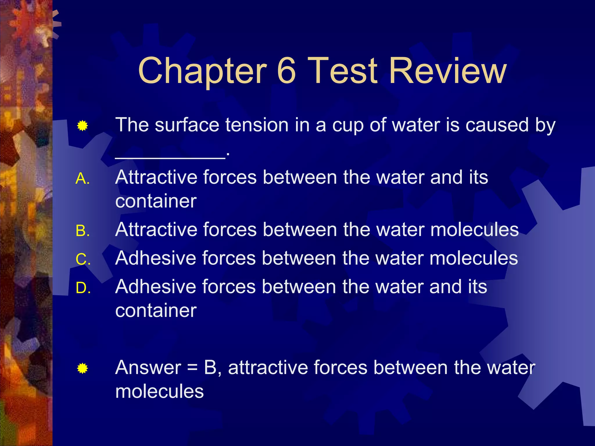 Chapter 6 Test Review

A.
B.

C.
D.



The surface tension in a cup of water is caused by
__________.
Attractive forces between the water and its
container
Attractive forces between the water molecules
Adhesive forces between the water molecules
Adhesive forces between the water and its
container

Answer = B, attractive forces between the water
molecules

 