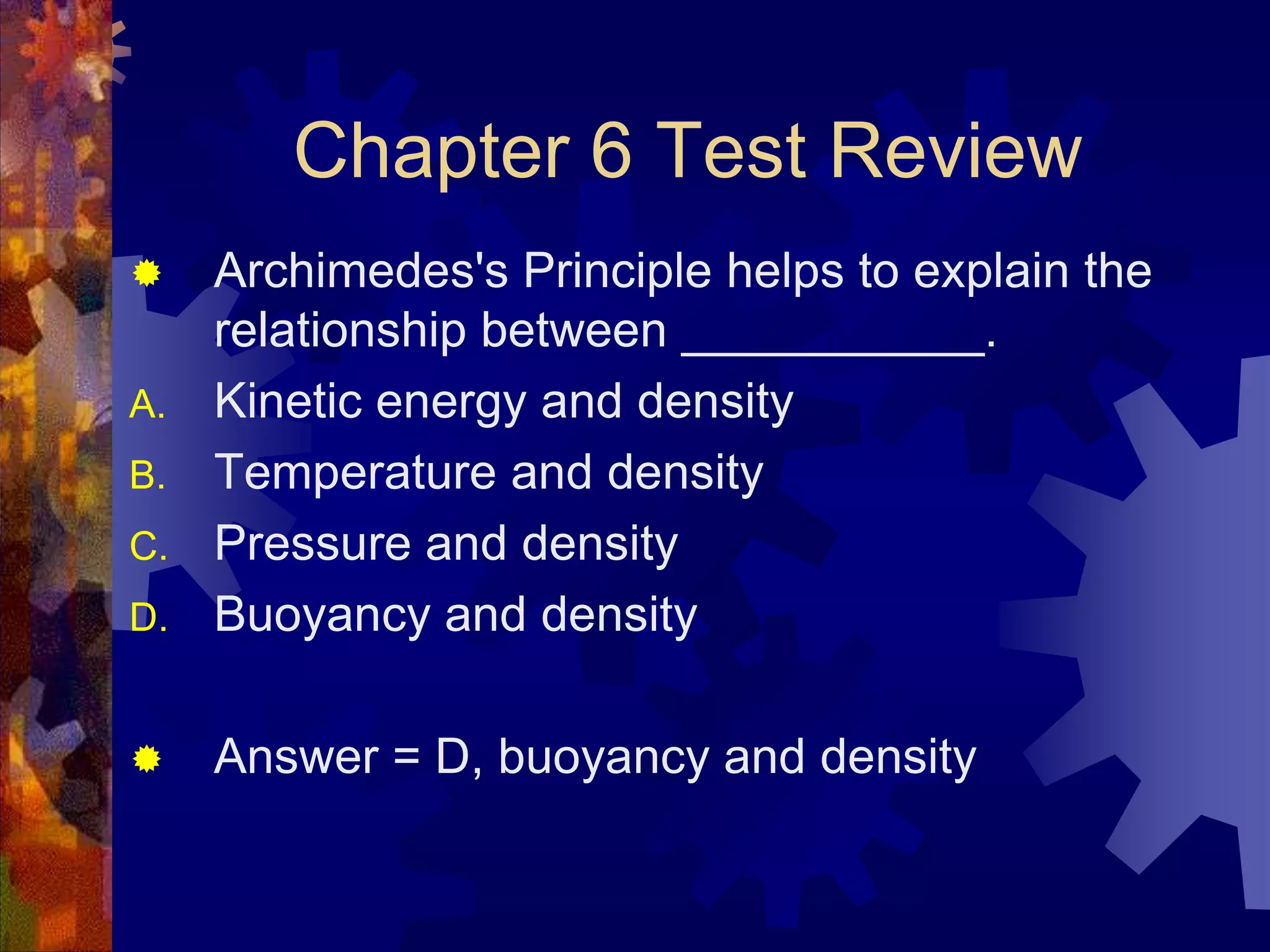 Chapter 6 Test Review


D.

Archimedes's Principle helps to explain the
relationship between ___________.
Kinetic energy and density
Temperature and density
Pressure and density
Buoyancy and density



Answer = D, buoyancy and density

A.
B.
C.

 