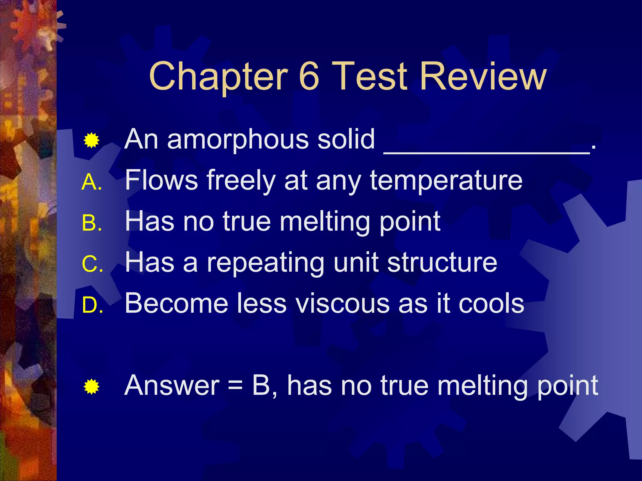 Chapter 6 Test Review

D.

An amorphous solid _____________.
Flows freely at any temperature
Has no true melting point
Has a repeating unit structure
Become less viscous as it cools



Answer = B, has no true melting point



A.
B.
C.

 