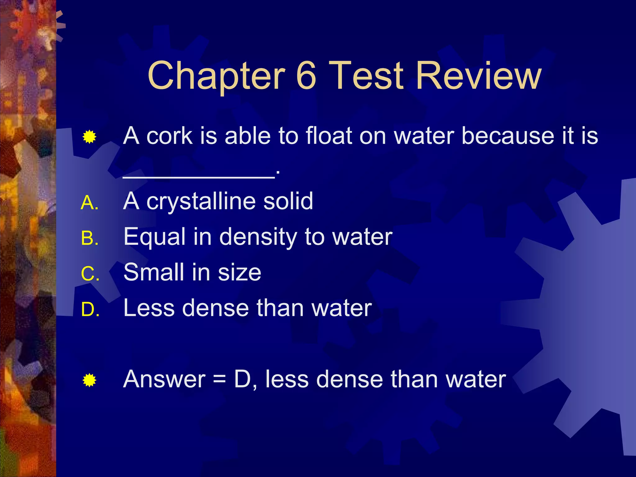 Chapter 6 Test Review


D.

A cork is able to float on water because it is
___________.
A crystalline solid
Equal in density to water
Small in size
Less dense than water



Answer = D, less dense than water

A.
B.
C.

 
