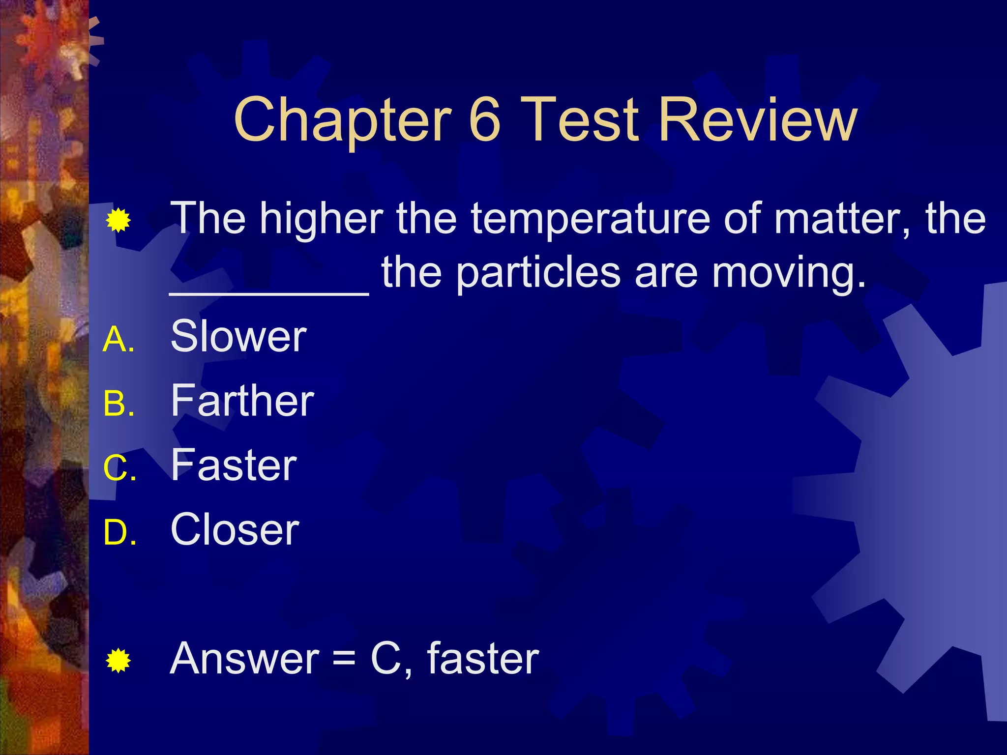 Chapter 6 Test Review

D.

The higher the temperature of matter, the
________ the particles are moving.
Slower
Farther
Faster
Closer



Answer = C, faster


A.
B.
C.

 