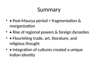 Summary
• • Post-Maurya period = fragmentation &
reorganisation
• • Rise of regional powers & foreign dynasties
• • Flourishing trade, art, literature, and
religious thought
• • Integration of cultures created a unique
Indian identity
 