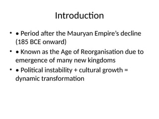 Introduction
• • Period after the Mauryan Empire’s decline
(185 BCE onward)
• • Known as the Age of Reorganisation due to
emergence of many new kingdoms
• • Political instability + cultural growth =
dynamic transformation
 