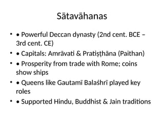 Sātavāhanas
• • Powerful Deccan dynasty (2nd cent. BCE –
3rd cent. CE)
• • Capitals: Amrāvati & Pratiṣṭhāna (Paithan)
• • Prosperity from trade with Rome; coins
show ships
• • Queens like Gautamī Balaśhrī played key
roles
• • Supported Hindu, Buddhist & Jain traditions
 