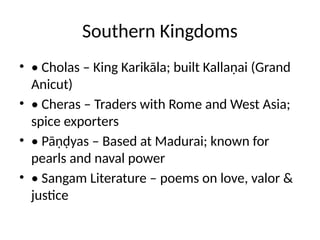Southern Kingdoms
• • Cholas – King Karikāla; built Kallaṇai (Grand
Anicut)
• • Cheras – Traders with Rome and West Asia;
spice exporters
• • Pāṇḍyas – Based at Madurai; known for
pearls and naval power
• • Sangam Literature – poems on love, valor &
justice
 