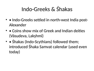 Indo-Greeks & Śhakas
• • Indo-Greeks settled in north-west India post-
Alexander
• • Coins show mix of Greek and Indian deities
(Vāsudeva, Lakṣhmī)
• • Śhakas (Indo-Scythians) followed them;
introduced Śhaka Samvat calendar (used even
today)
 