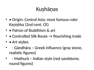 Kuṣhāṇas
• • Origin: Central Asia; most famous ruler
Kaṇiṣhka (2nd cent. CE)
• • Patron of Buddhism & art
• • Controlled Silk Route → flourishing trade
• • Art styles:
• - Gāndhāra – Greek influence (gray stone,
realistic figures)
• - Mathurā – Indian style (red sandstone,
round figures)
 