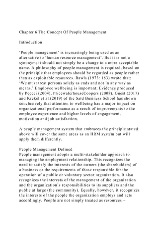 Chapter 6 The Concept Of People Management
Introduction
‘People management’ is increasingly being used as an
alternative to ‘human resource management’. But it is not a
synonym; it should not simply be a change to a more acceptable
name. A philosophy of people management is required, based on
the principle that employees should be regarded as people rather
than as exploitable resources. Rawls (1973: 183) wrote that:
‘We must treat persons solely as ends and not in any way as
means.’ Employee wellbeing is important. Evidence produced
by Peccei (2004), PricewaterhouseCoopers (2008), Guest (2017)
and Krekel et al (2019) of the Saïd Business School has shown
conclusively that attention to wellbeing has a major impact on
organizational performance as a result of improvements to the
employee experience and higher levels of engagement,
motivation and job satisfaction.
A people management system that embraces the principle stated
above will cover the same areas as an HRM system but will
apply them differently.
People Management Defined
People management adopts a multi-stakeholder approach to
managing the employment relationship. This recognizes the
need to satisfy the interests of the owners (the shareholders) of
a business or the requirements of those responsible for the
operation of a public or voluntary sector organization. It also
recognizes the interests of the management of the organization
and the organization’s responsibilities to its suppliers and the
public at large (the community). Equally, however, it recognizes
the interests of the people the organization employs and acts
accordingly. People are not simply treated as resources –
 